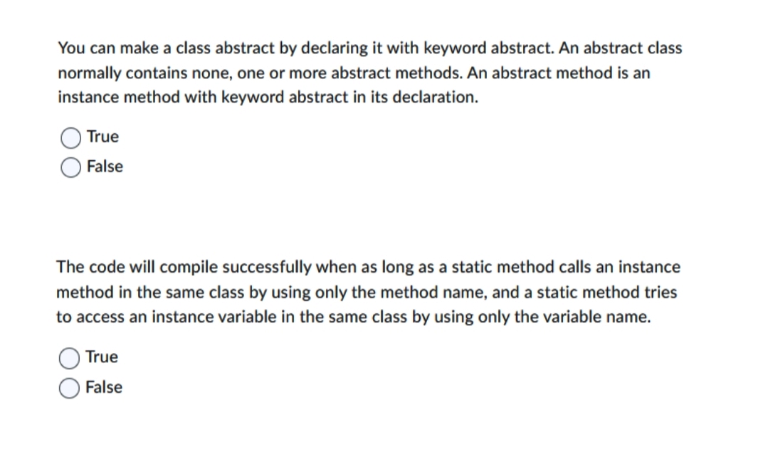 You can make a class abstract by declaring it with keyword abstract. An abstract class
normally contains none, one or more abstract methods. An abstract method is an
instance method with keyword abstract in its declaration.
True
False
The code will compile successfully when as long as a static method calls an instance
method in the same class by using only the method name, and a static method tries
to access an instance variable in the same class by using only the variable name.
True
False
