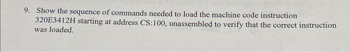 9. Show the sequence of commands needed to load the machine code instruction
320E3412H starting at address CS:100, unassembled to verify that the correct instruction
was loaded.
