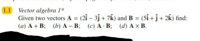 1.1 Vector algebra 1*
Given two vectors A (2î- 3j + 7Êk) and B = (5î + ĵ+ 2k) find:
(a) A + B; (b) A - B; (c) A B; (d) Ax B.
