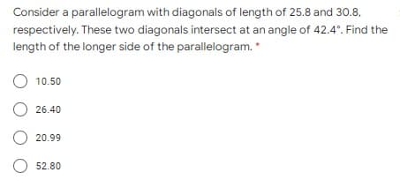 Consider a parallelogram with diagonals of length of 25.8 and 30.8,
respectively. These two diagonals intersect at an angle of 42.4°. Find the
length of the longer side of the parallelogram. *
O 10.50
O 26.40
O 20.99
O 52.80

