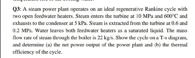 Q3: A steam power plant operates on an ideal regenerative Rankine cycle with
two open feedwater heaters. Steam enters the turbine at 10 MPa and 600°C and
exhausts to the condenser at 5 kPa. Steam is extracted from the turbine at 0.6 and
0.2 MPa. Water leaves both feedwater heaters as a saturated liquid. The mass
flow rate of steam through the boiler is 22 kg/s. Show the cycle on a T-s diagram,
and determine (a) the net power output of the power plant and (b) the thermal
efficiency of the cycle.
