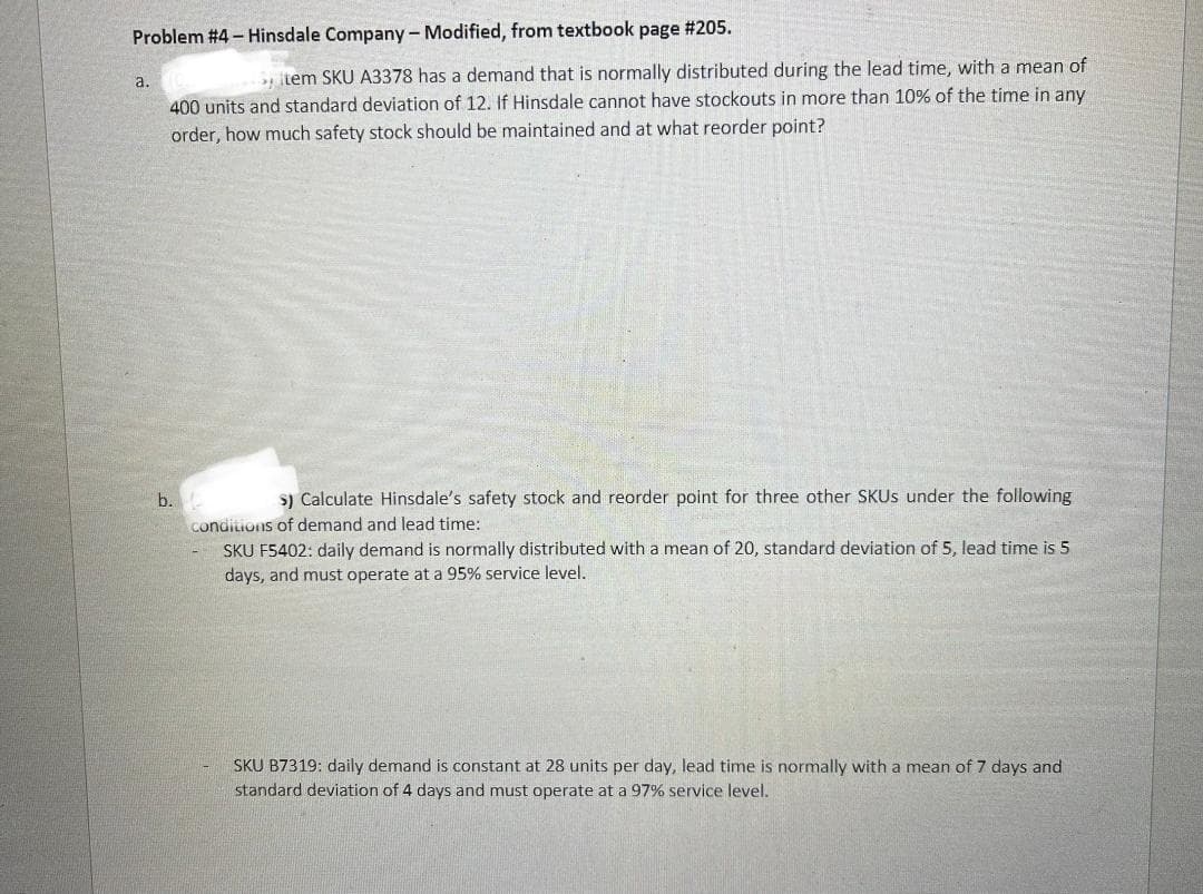 Problem #4 - Hinsdale Company - Modified, from textbook page #205.
a
item SKU A3378 has a demand that is normally distributed during the lead time, with a mean of
400 units and standard deviation of 12. If Hinsdale cannot have stockouts in more than 10% of the time in any
order, how much safety stock should be maintained and at what reorder point?
b.
s) Calculate Hinsdale's safety stock and reorder point for three other SKUS under the following
conditions of demand and lead time:
SKU F5402: daily demand is normally distributed with a mean of 20, standard deviation of 5, lead time is 5
days, and must operate at a 95% service level.
SKU B7319: daily demand is constant at 28 units per day, lead time is normally with a mean of 7 days and
standard deviation of 4 days and must operate at a 97% service level.
