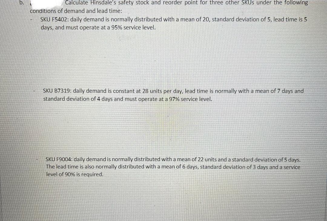 Calculate Hinsdale's safety stock and reorder point for three other SKUS under the following
conditions of demand and lead time:
SKU FS402: daily demand is normally distributed with a mean of 20, standard deviation of 5, lead time is 5
days, and must operate at a 95% service level.
SKU B7319: daily demand is constant at 28 units per day, lead time is normally with a mean of 7 days and
standard deviation of 4 days and must operate at a 97% service level.
SKU F9004: daily demand is normally distributed with a mean of 22 units and a standard deviation of 5 days.
The lead time is also normally distributed with a mean of 6 days, standard deviation of 3 days and a service
level of 90% is required.
