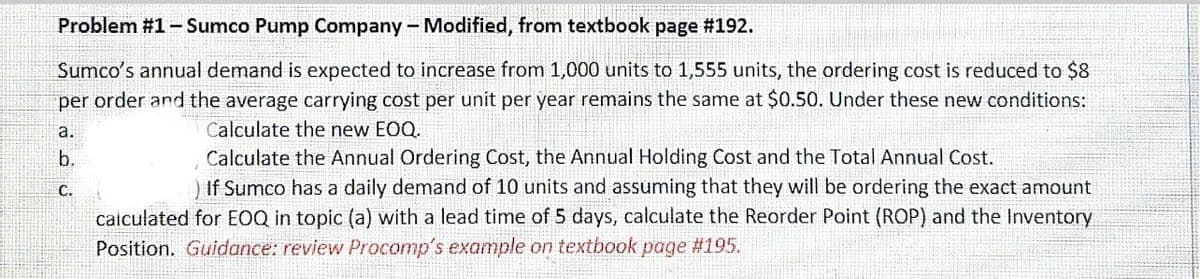 Problem #1- Sumco Pump Company-Modified, from textbook page #192.
Sumco's annual demand is expected to increase from 1,000 units to 1,555 units, the ordering cost is reduced to $8
per order and the average carrying cost per unit per year remains the same at $0.50. Under these new conditions:
a.
Calculate the new EOQ.
Calculate the Annual Ordering Cost, the Annual Holding Cost and the Total Annual Cost.
) If Sumco has a daily demand of 10 units and assuming that they will be ordering the exact amount
calculated for EOQ in topic (a) with a lead time of 5 days, calculate the Reorder Point (ROP) and the Inventory
b.
С.
Position. Guidance: review Procomp's example on textbook page #195.
