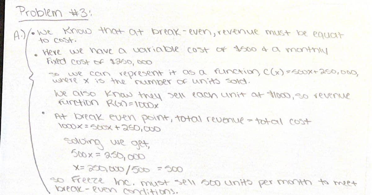 Problem #3:
Rnow that at break-even, revenue must be equat
to cost.
Here we have a variable cost of $5004a manthiy
Fixed Cost of sa50, 0O
A:)/owe
can represent it as a Function C(x)-560X+250,000,
we
where x is the 'number of units sold.
we aiso know they sell eacah unit at lo00,30 revenue
funtion RY)=1000x
At break even point, total revenue
lo00X=500X+250,000
total cost
solving we get,
500x= 250,000
%3D
X=200,000/500 =500
3o Freeze Inc. must sell S00 unito per month to meet
break-eURn conditions.
