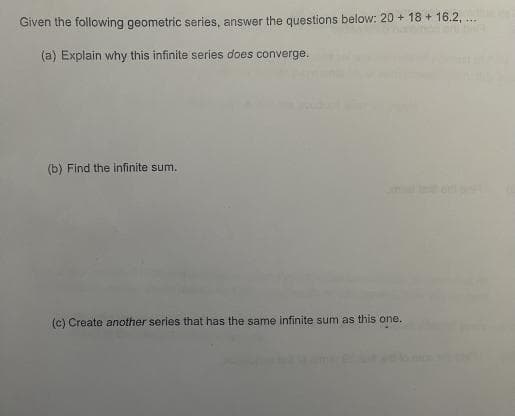 Given the following geometric series, answer the questions below: 20+ 18+ 16.2, ...
(a) Explain why this infinite series does converge.
(b) Find the infinite sum.
(c) Create another series that has the same infinite sum as this one.