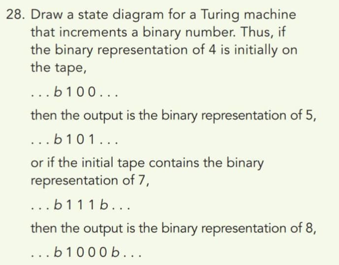 28. Draw a state diagram for a Turing machine
that increments a binary number. Thus, if
the binary representation of 4 is initially on
the tape,
...b100...
then the output is the binary representation of 5,
...b 101...
or if the initial tape contains the binary
representation of 7,
...b111 b...
then the output is the binary representation of 8,
...b1000 b...
