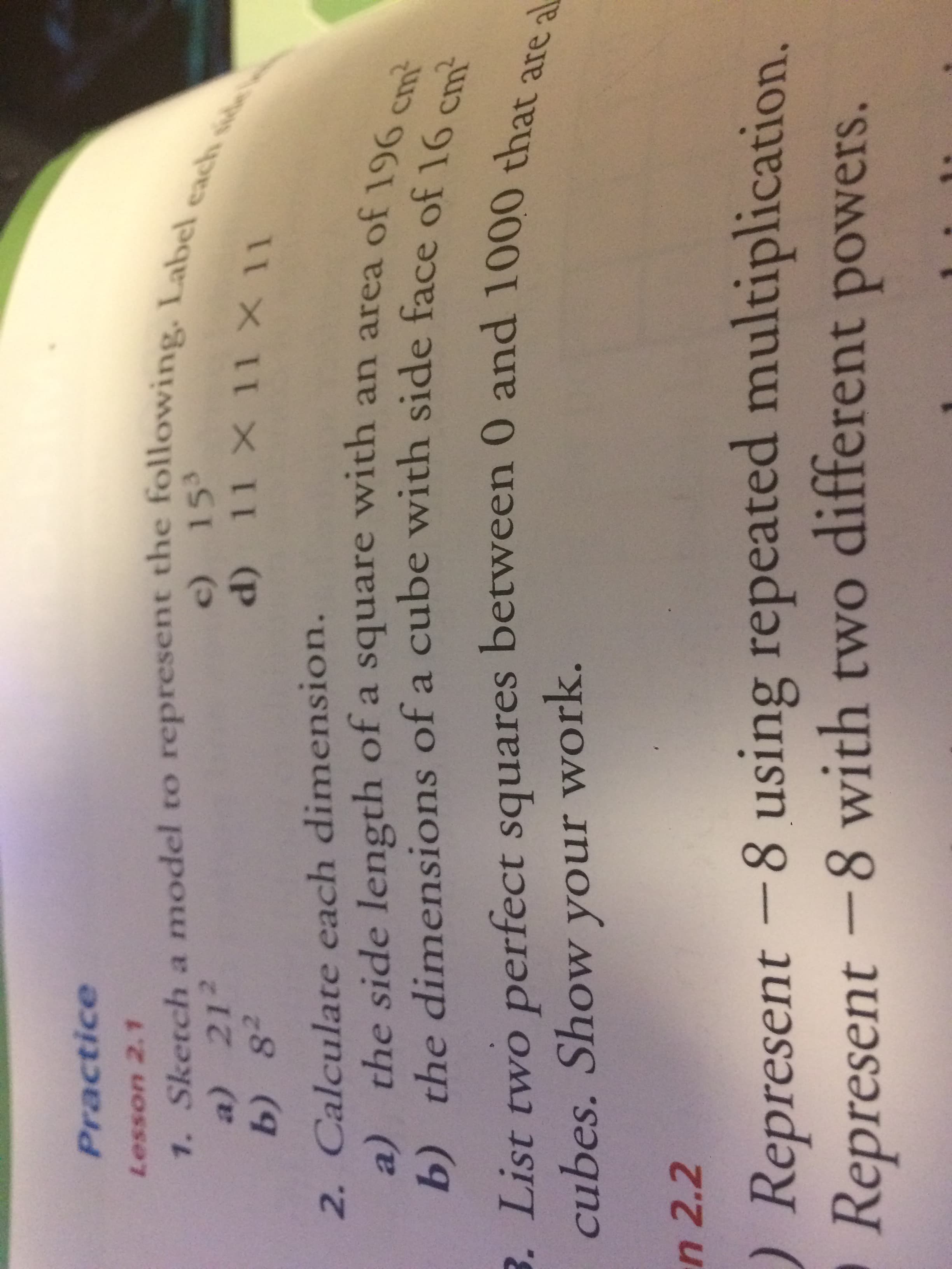 Practice
7. Sketch a model to represent the following. Label each st
Lesson 2.1
c) 153
d) 11 x 11 x 11
b) 82
2. Calculate each dimension.
a) the side length of a square with an area of 196 cm
b) the dimensions of a cube with side face of 16 cm
3. List two perfect squares between 0 and 1000 that are a
cubes. Show your work.
n 2.2
Represent -8 using repeated multiplication,
Represent -8 with two different powers.
