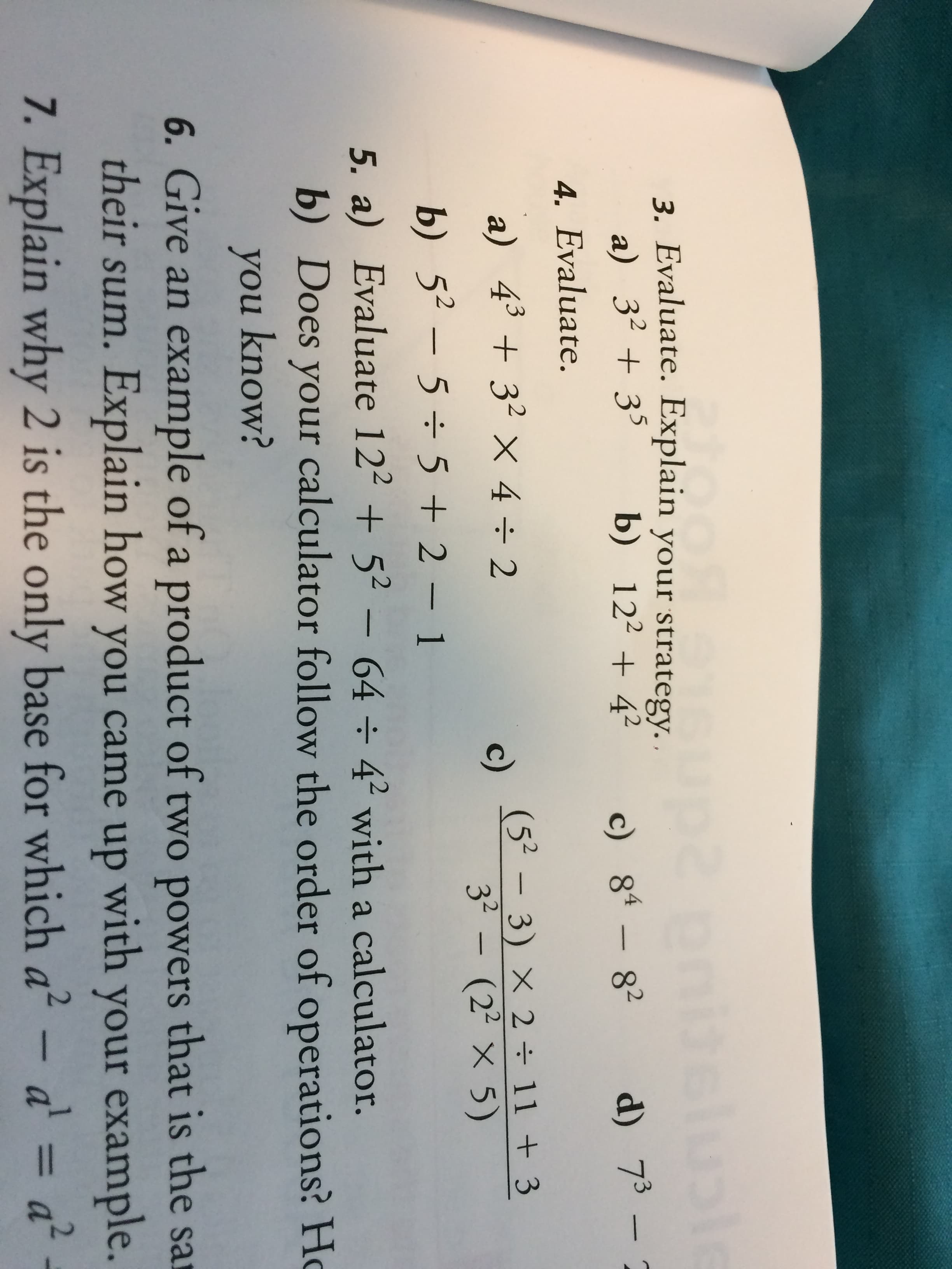 ple
3. Evaluate. Explain your strategy.
a) 3235
b) 12242
c) 84-82
d) 73 2
4. Evaluate.
a) 4332 x 4 + 2
(52-3) X 2 11 +3
c)
32- (22 x 5)
b) 5-5 5 +2-1
5. a) Evaluate 12252- 64 42 with a calculator.
b) Does your calculator follow the order of operations? Hc
you know?
6. Give an example of a product of two powers that is the sa
their sum. Explain how you came up with your example.
7. Explain why 2 is the only base for which a2 - a = a2
