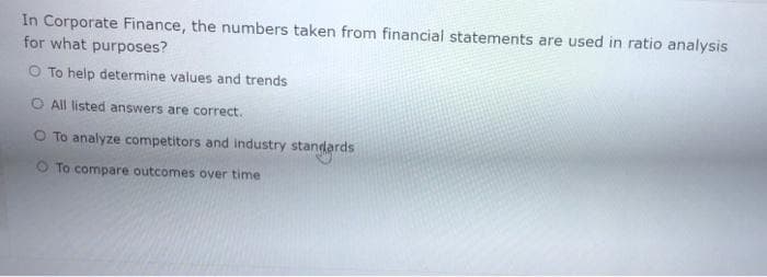 In Corporate Finance, the numbers taken from financial statements are used in ratio analysis
for what purposes?
To help determine values and trends
O All listed answers are correct.
O To analyze competitors and industry standards
O To compare outcomes over time