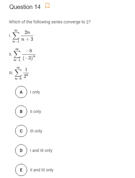 Question 14D
Which of the following series converge to 2?
2n
I.
n+3
00
-8
I.
(-3)"
00
III.
27
A) I nly
B) Il only
III only
D) I and III only
E
Il and II only
