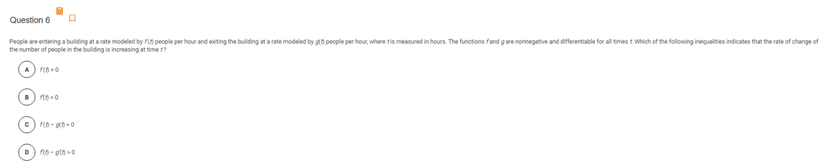 Question 6
People are entering a building at a rate modeled by f(t) people per hour and exiting the building at a rate modeled by g(t) people per hour, where tis measured in hours. The functions fand gare nonnegative and differentiable for all times t. Which of the following inequalities indicates that the rate of change of
the number of people in the building is increasing at time t?
A
f(t) > 0
в
f(t) > 0
f(t) - g(t) > 0
D
f(t) – g'(t) > 0
