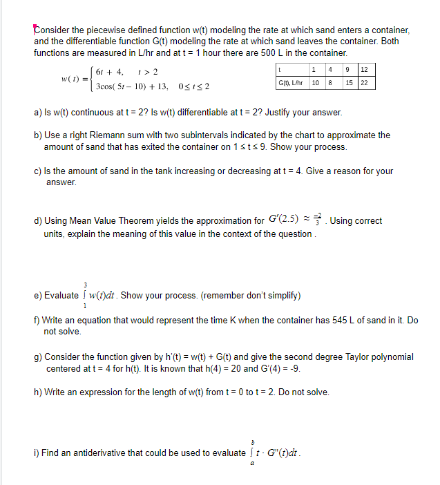 Consider the piecewise defined function w(t) modeling the rate at which sand enters a container,
and the differentiable function G(t) modeling the rate at which sand leaves the container. Both
functions are measured in L/hr and at t = 1 hour there are 500 L in the container.
I> 2
3cos( 51 – 10) + 13, 0<1<2
|1 4 9 12
G), L/hr 10 8 15 22
t
61 + 4,
w( t) =
a) Is w(t) continuous at t = 2? Is w(t) differentiable at t = 2? Justify your answer.
b) Use a right Riemann sum with two subintervals indicated by the chart to approximate the
amount of sand that has exited the container on 1sts 9. Show your process.
c) Is the amount of sand in the tank increasing or decreasing at t = 4. Give a reason for your
answer.
d) Using Mean Value Theorem yields the approximation for G'(2.5) . Using correct
units, explain the meaning of this value in the context of the question.
3
e) Evaluate Í w(t)dt. Show your process. (remember don't simplify)
1
f) Write an equation that would represent the time K when the container has 545 L of sand in it. Do
not solve.
g) Consider the function given by h'(t) = w(t) + G(t) and give the second degree Taylor polynomial
centered at t = 4 for h(t). It is known that h(4) = 20 and G'(4) = -9.
h) Write an expression for the length of w(t) from t = 0 to t = 2. Do not solve.
i) Find an antiderivative that could be used to evaluate į t - G"(t)dt.
a
