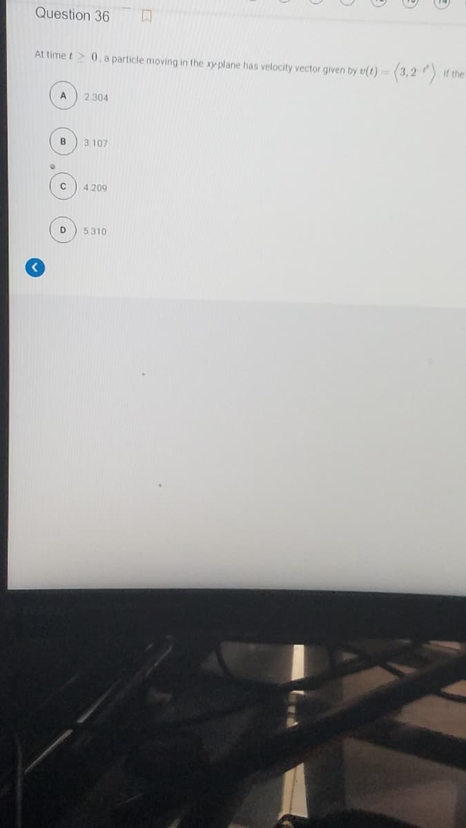 Question 36
At time t> 0, a particle moving in the xy plane has velocity vector given by v(t) = (3,2 ) If the
%3D
A
2.304
B
3. 107
C
4.209
5.310
