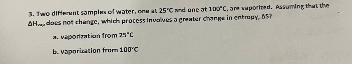 3. Two different samples of water, one at 25°C and one at 100°C, are vaporized. Assuming that the
AHvap does not change, which process involves a greater change in entropy, AS?
a. vaporization from 25°C
b. vaporization from 100°C