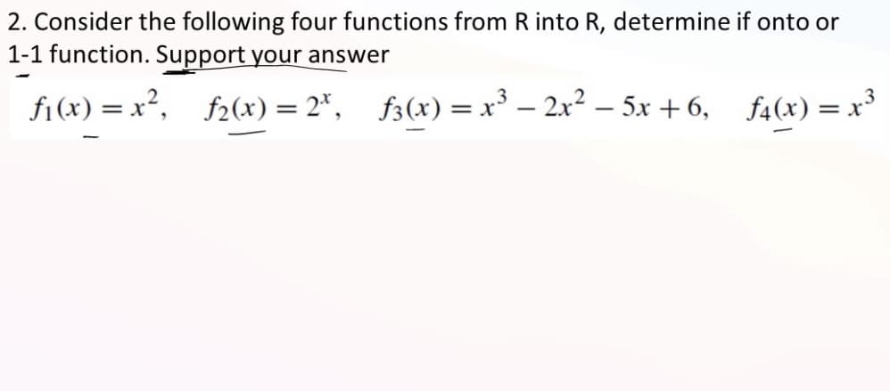 2. Consider the following four functions from R into R, determine if onto or
1-1 function. Support your answer
ƒ₁(x)=x², ƒ2(x) = 2¹, f3(x) = x³ - 2x² - 5x+6, f4(x) = x³