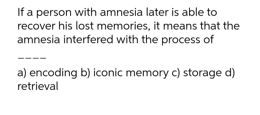 If a person with amnesia later is able to
recover his lost memories, it means that the
amnesia interfered with the process of
--
a) encoding b) iconic memory c) storage d)
retrieval
