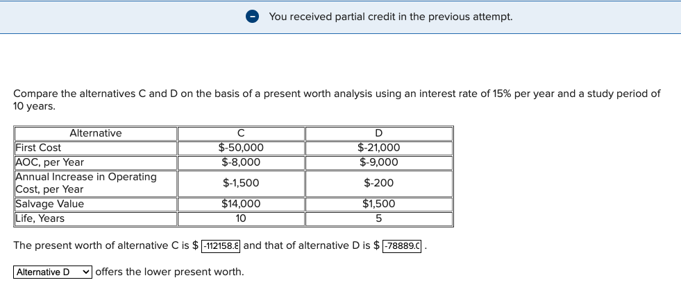 Compare the alternatives C and D on the basis of a present worth analysis using an interest rate of 15% per year and a study period of
10 years.
Alternative
Alternative D
You received partial credit in the previous attempt.
с
$-50,000
$-8,000
$-1,500
$14,000
10
D
$-21,000
$-9,000
$-200
$1,500
5
First Cost
AOC, per Year
Annual Increase in Operating
Cost, per Year
Salvage Value
Life, Years
The present worth of alternative C is $-112158.8 and that of alternative D is $-78889.C
offers the lower present worth.