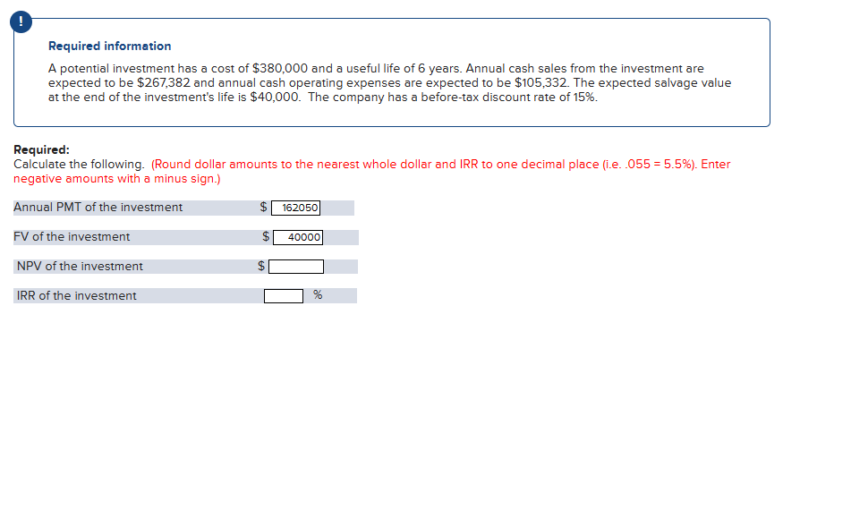 Required information
A potential investment has a cost of $380,000 and a useful life of 6 years. Annual cash sales from the investment are
expected to be $267,382 and annual cash operating expenses are expected to be $105,332. The expected salvage value
at the end of the investment's life is $40,000. The company has a before-tax discount rate of 15%.
Required:
Calculate the following. (Round dollar amounts to the nearest whole dollar and IRR to one decimal place (i.e. .055 = 5.5%). Enter
negative amounts with a minus sign.)
Annual PMT of the investment
FV of the investment
NPV of the investment
IRR of the investment
$ 162050
GA
69
40000