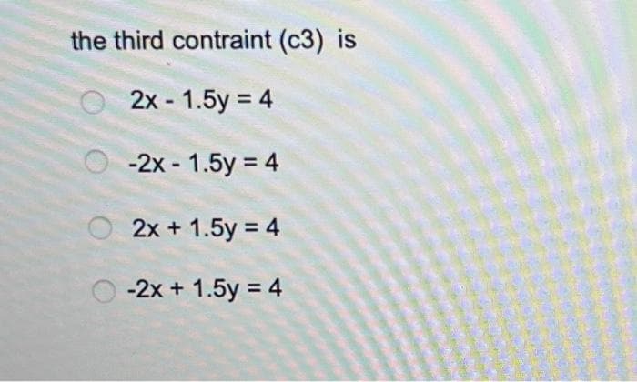 the third contraint (c3) is
2x - 1.5y = 4
-2x - 1.5y = 4
2x + 1.5y = 4
-2x + 1.5y = 4