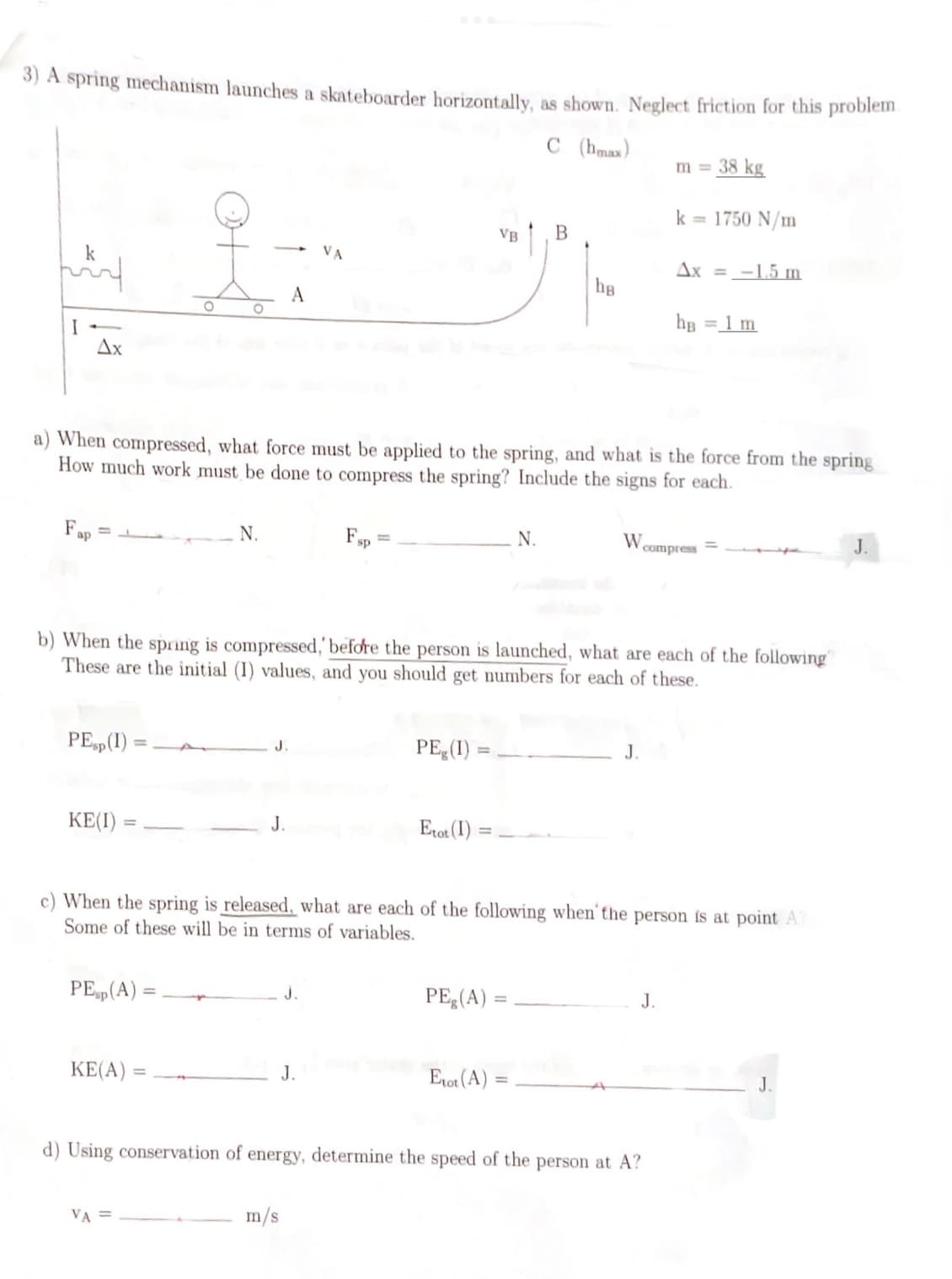 3) A spring mechanism launches a skateboarder horizontally, as shown. Neglect friction for this problem.
C (max)
اللہ
k
Ax
Fap
PEsp (1)
KE(I)
VA
옷...
PEsp (A) =
KE(A)
N.
a) When compressed, what force must be applied to the spring, and what is the force from the spring
How much work must be done to compress the spring? Include the signs for each.
VA =
J.
Fsp
J.
J.
m/s
PE(1) :
VB
b) When the spring is compressed, before the person is launched, what are each of the following
These are the initial (I) values, and you should get numbers for each of these.
Etot (1)
B
N.
PEg (A) =
Etot (A)
hg
W
c) When the spring is released, what are each of the following when the person is at point A
Some of these will be in terms of variables.
J.
m = 38 kg
d) Using conservation of energy, determine the speed of the person at A?
k = 1750 N/m
Ax= -1.5 m
J.
hB
compress
= 1 m
J.
J.