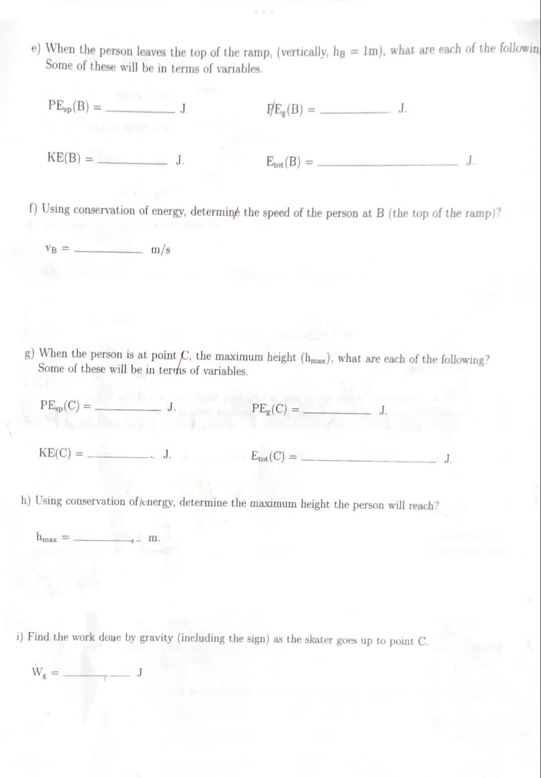 When the person leaves the top of the ramp, (vertically, hg = 1m), what are each of the following
Some of these will be in terms of variables.
PE (B) =
KE(B)
VB =
PEsp (C) =
KE(C)=
f) Using conservation of energy, determine the speed of the person at B (the top of the ramp)?
bmax =
m/s
g) When the person is at point C, the maximum height (hmax), what are each of the following?
Some of these will be in terms of variables.
Wg =
J
J
J.
J.
m.
P/E (B)
Etot (B)
PE (C) =
Erot (C):
h) Using conservation of energy, determine the maximum height the person will reach?
J.
=
J.
i) Find the work done by gravity (including the sign) as the skater goes up to point C.