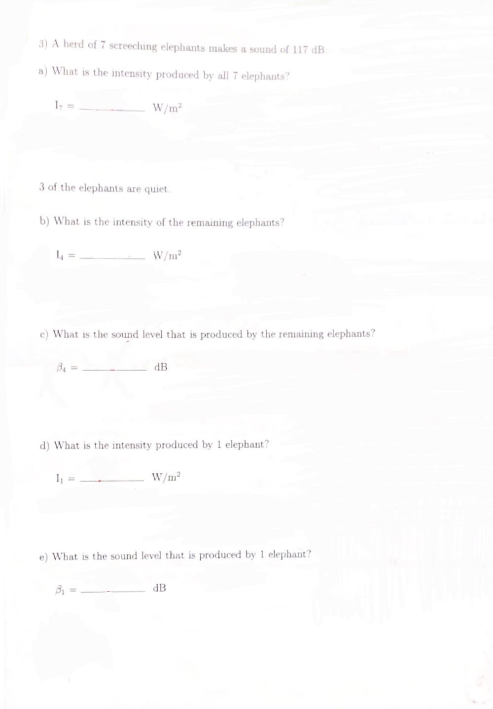 3) A herd of 7 screeching elephants makes a sound of 117 dB.
a) What is the intensity produced by all 7 elephants?
1₁ =
3 of the elephants are quiet.
b) What is the intensity of the remaining elephants?
L4 =
W/m²
8₁ =
c) What is the sound level that is produced by the remaining elephants?
1₁ =
W/m²
d) What is the intensity produced by 1 elephant?
B₁
dB
W/m²
e) What is the sound level that is produced by 1 elephant?
dB