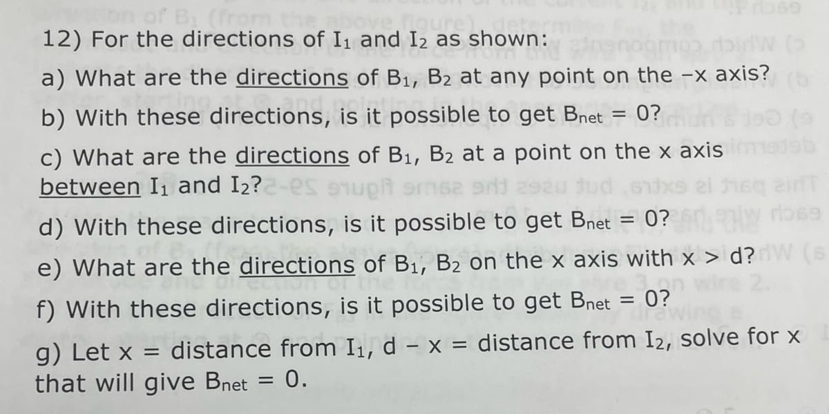 bn of Bi (from
figure),
12) For the directions of I₁ and 12 as shown:
enamos didw (3)
a) What are the directions of B₁, B2 at any point on the -x axis? (b
b) with these directions, is it possible to get Bnet = 0?
c) What are the directions of B₁, B₂ at a point on the x axis
is of Di, 32 a.
between I₁ and I2?2-es ough 62 9rj
jud
d) With these directions, is it possible to get Bnet = 0?
e) What are the directions of B₁, B₂ on the x axis with x > d? W (s
360
f) With these directions, is it possible to get Bnet
0?
g) Let x = distance from I, d - x = distance from I2, solve for x
that will give Bnet 0.
=
=
1919b
2irfT
rb69