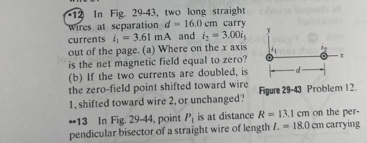 12 In Fig. 29-43, two long straight
wires at separation d = 16.0 cm carry
currents i 3.61 mA and ₂ = 3.00i₁
out of the page. (a) Where on the x axis
is the net magnetic field equal to zero?
(b) If the two currents are doubled, is
the zero-field point shifted toward wire
1, shifted toward wire 2, or unchanged?
=
X
Figure 29-43 Problem 12.
13 In Fig. 29-44, point P₁ is at distance R = 13.1 cm on the per-
pendicular bisector of a straight wire of length I. = 18.0 cm carrying