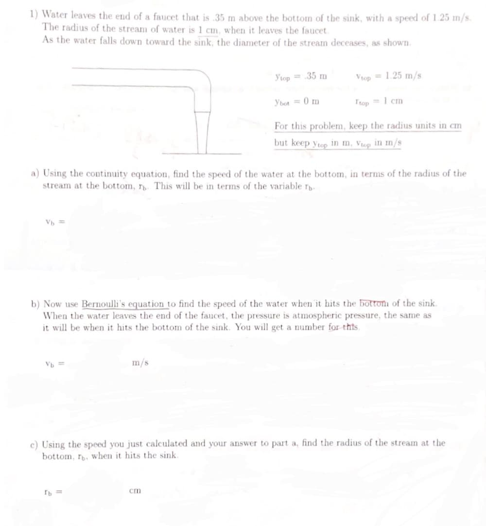 1) Water leaves the end of a faucet that is .35 m above the bottom of the sink, with a speed of 1.25 m/s.
The radius of the stream of water is 1 cm, when it leaves the faucet.
As the water falls down toward the sink, the diameter of the stream deceases, as shown.
Vb =
Vb ==
Ytop= .35 m
m/s.
[b =
Ybot = 0 m
a) Using the continuity equation, find the speed of the water at the bottom, in terms of the radius of the
stream at the bottom, r. This will be in terms of the variable Tb
Vtop= 1.25 m/s
cm
Itop
b) Now use Bernoulli's equation to find the speed of the water when it hits the bottom of the sink.
When the water leaves the end of the faucet, the pressure is atmospheric pressure, the same as
it will be when it hits the bottom of the sink. You will get a number for this.
<= 1 cm
For this problem, keep the radius units in cm
but keep ytop in m, Vtop in m/s
c) Using the speed you just calculated and your answer to part a, find the radius of the stream at the
bottom, rb, when it hits the sink.
1