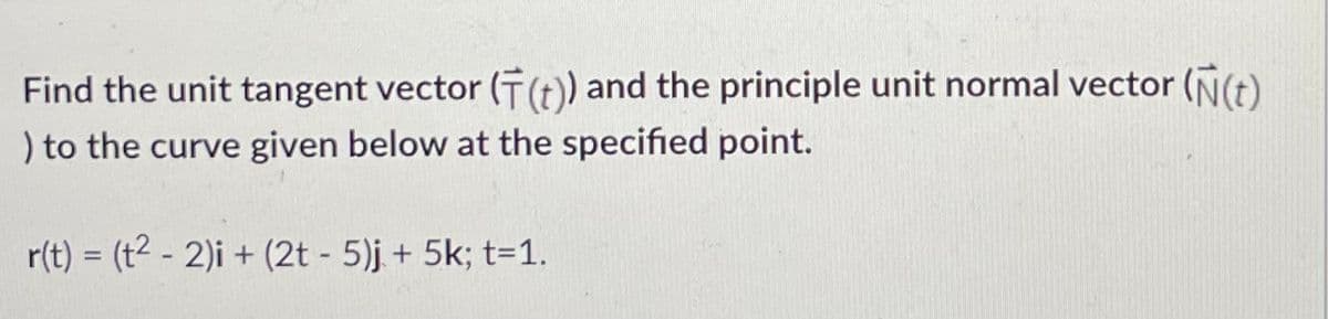 Find the unit tangent vector (F(t)) and the principle unit normal vector (N(t)
) to the curve given below at the specified point.
r(t) = (t²- 2)i + (2t - 5)j + 5k; t=1.