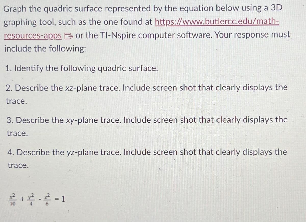 Graph the quadric surface represented by the equation below using a 3D
graphing tool, such as the one found at https://www.butlercc.edu/math-
resources-apps or the TI-Nspire computer software. Your response must
include the following:
1. Identify the following quadric surface.
2. Describe the xz-plane trace. Include screen shot that clearly displays the
trace.
3. Describe the xy-plane trace. Include screen shot that clearly displays the
trace.
4. Describe the yz-plane trace. Include screen shot that clearly displays the
trace.
+ 용 - 공 = 1