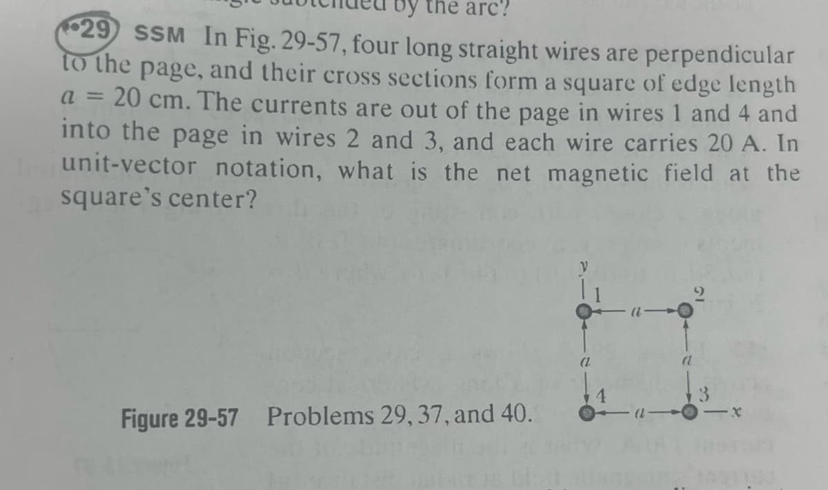 by the arc?
29 SSM In Fig. 29-57, four long straight wires are perpendicular
to the page, and their cross sections form a square of edge length
a = 20 cm. The currents are out of the page in wires 1 and 4 and
into the page in wires 2 and 3, and each wire carries 20 A. In
unit-vector notation, what is the net magnetic field at the
square's center?
Figure 29-57 Problems 29, 37, and 40.
(L-
(1
-X