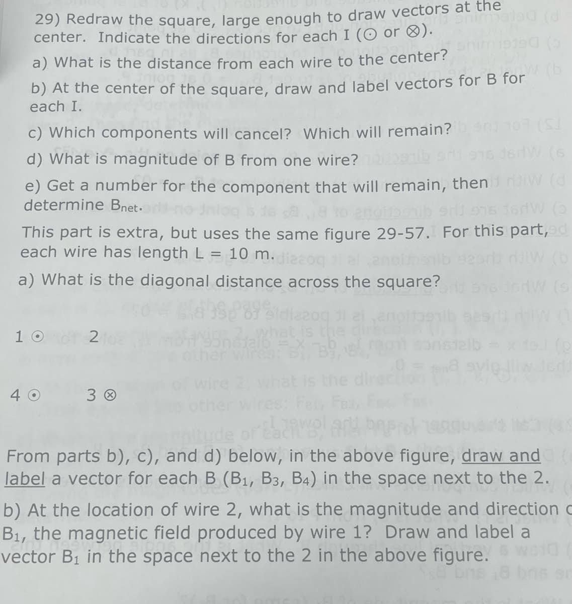 29) Redraw the square, large enough to draw vectors at the
center. Indicate the directions for each I (O or ).
(5
a) What is the distance from each wire to the center?
b) At the center of the square, draw and label vectors for B for (b
each I.
(SI
c) Which components will cancel? Which will remain?
W (6
d) What is magnitude of B from one wire?
e) Get a number for the component that will remain, then riw (d
determine Bnet.
pitbshib srlj 976 16HW (3
This part is extra, but uses the same figure 29-57. For this part, ed
each wire has length L = 10 m. diza
anoil
HOW (b
a) What is the diagonal distance across the square?
HW (9
10
40
2
30
dizzoq 31
what is the
edi
From parts b), c), and d) below, in the above figure, draw and
label a vector for each B (B₁, B3, B4) in the space next to the 2.
b) At the location of wire 2, what is the magnitude and direction c
B₁, the magnetic field produced by wire 1? Draw and label a
vector B₁ in the space next to the 2 in the above figure.
8 bns 18 bris en