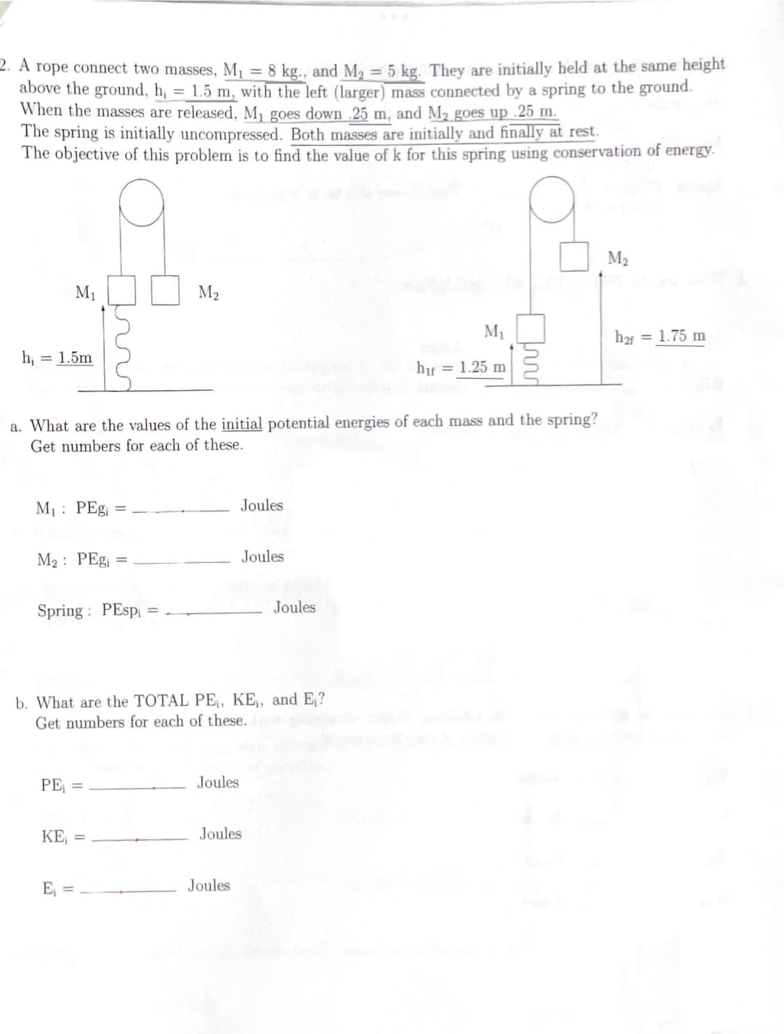 2. A rope connect two masses, M₁ = 8 kg., and M₂ = 5 kg. They are initially held at the same height
above the ground, h₁ = 1.5 m, with the left (larger) mass connected by a spring to the ground.
When the masses are released, M₁ goes down .25 m, and M₂ goes up .25 m.
The spring is initially uncompressed. Both masses are initially and finally at rest.
The objective of this problem is to find the value of k for this spring using conservation of energy.
M₁
h₁: = 1.5m
M₁: PEgi
a. What are the values of the initial potential energies of each mass and the spring?
Get numbers for each of these.
M₂: PEg₁ =
Spring PEspi
PE₁ =
M₂
KE₁ =
E₁ =
b. What are the TOTAL PE₁, KE,, and E₁?
Get numbers for each of these.
Joules
Joules
Joules
Joules
Joules
Joules
M₁
h₁f = 1.25 m
M₂
h₂f
= 1.75 m