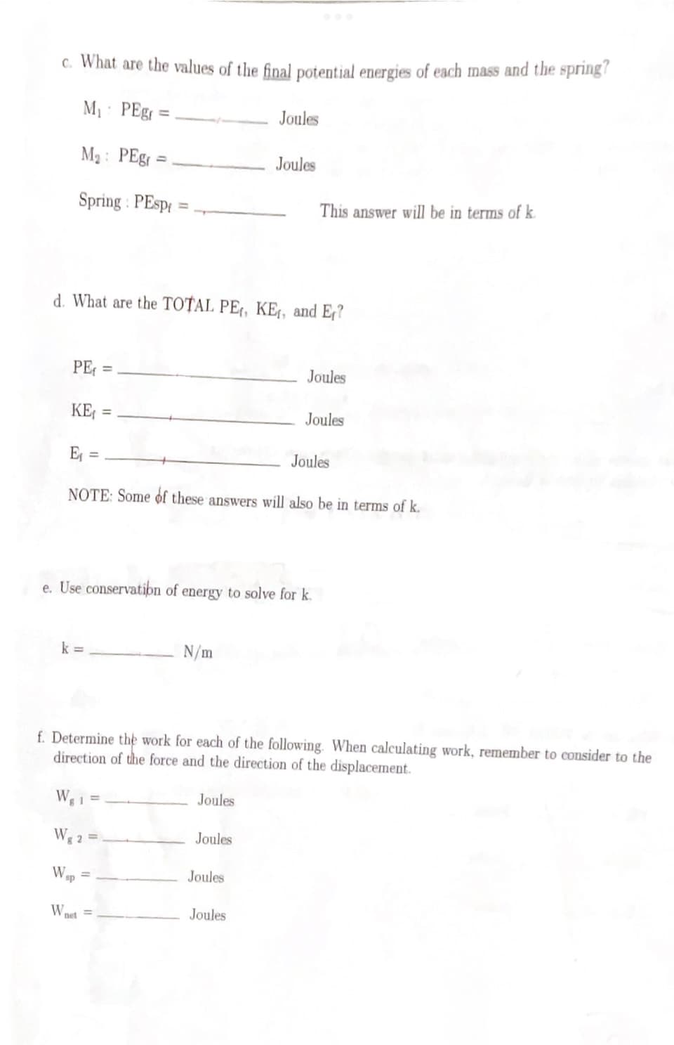 c. What are the values of the final potential energies of each mass and the spring?
M₁ PEg=
M₂: PEgr
Spring: PEspi
PE=
d. What are the TOTAL PE, KE, and Er?
k=
KE₁ = =
E₁ =
NOTE: Some of these answers will also be in terms of k.
W₁1 =
Wg 25
Wsp
N/m
Wnet
e. Use conservation of energy to solve for k.
Joules
Joules
Joules
Joules
Joules
This answer will be in terms of k
f. Determine the work for each of the following. When calculating work, remember to consider to the
direction of the force and the direction of the displacement.
Joules
Joules
Joules
Joules