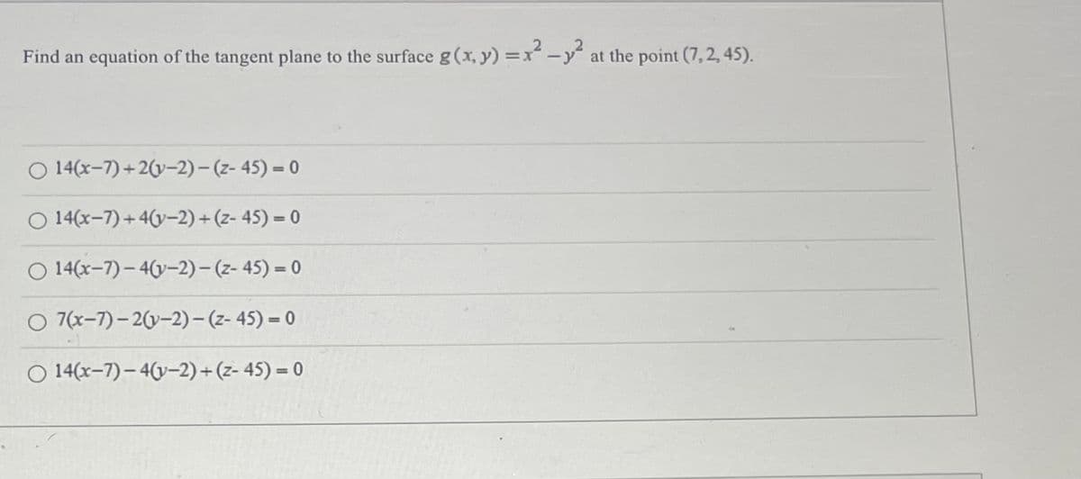 Find an equation of the tangent plane to the surface g(x, y) = x² - y² at the point (7,2, 45).
-y
O 14(x-7)+2(v-2)(z-45) = 0
O 14(x-7)+4(y-2) + (z-45) = 0
14(x-7)-4(y-2)-(z-45) = 0
O 7(x-7)-2(y-2)-(2-45)=0
O 14(x-7)-4(v-2) + (z-45) = 0