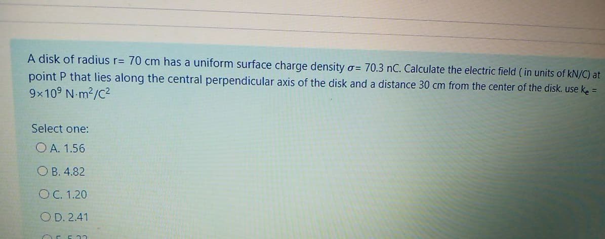 A disk of radius r= 70 cm has a uniform surface charge density o= 70.3 nC. Calculate the electric field ( in units of kN/C) at
point P that lies along the central perpendicular axis of the disk and a distance 30 cm from the center of the disk. use ke =
9x109 N-m2/C2
Select one:
O A. 1.56
O B. 4.82
O C. 1.20
OD. 2.41
