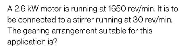 A 2.6 kW motor is running at 1650 rev/min. It is to
be connected to a stirrer running at 30 rev/min.
The gearing arrangement suitable for this
application is?
