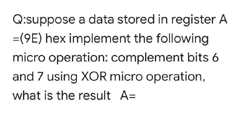 Q:suppose a data stored in register A
=(9E) hex implement the following
micro operation: complement bits 6
and 7 using XOR micro operation,
what is the result A=
