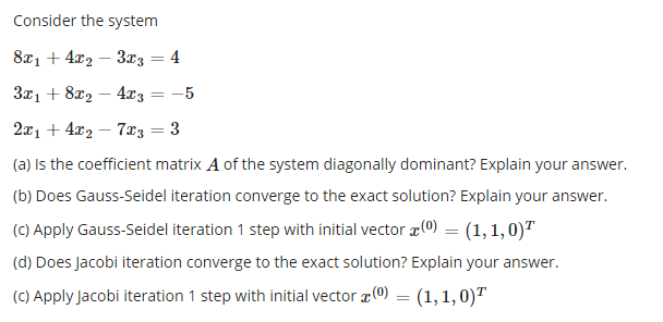 Consider the system
82, + 42 — Заз — 4
Зд1 + 82, — 4x; — — 5
2x1 + 4x2 – 7z = 3
(a) Is the coefficient matrix A of the system diagonally dominant? Explain your answer.
(b) Does Gauss-Seidel iteration converge to the exact solution? Explain your answer.
(C) Apply Gauss-Seidel iteration 1 step with initial vector x0) = (1,1,0)"
(d) Does Jacobi iteration converge to the exact solution? Explain your answer.
(C) Apply Jacobi iteration 1 step with initial vector (0) = (1,1,0)"
