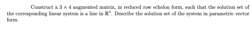 Construct a 3 x 4 augmented matrix, in reduced row echelon form, such that the solution set of
the corresponding linear system is a line in R°. Describe the solution set of the system in parametric vector
form.
