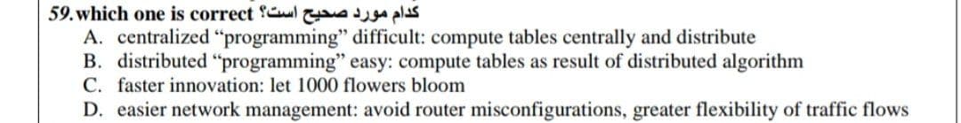 59. which one is correct Cl a pls
A. centralized "programming" difficult: compute tables centrally and distribute
B. distributed "programming" easy: compute tables as result of distributed algorithm
C. faster innovation: let 1000 flowers bloom
D. easier network management: avoid router misconfigurations, greater flexibility of traffic flows
