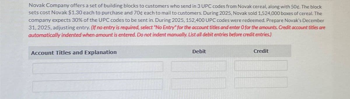 Novak Company offers a set of building blocks to customers who send in 3 UPC codes from Novak cereal, along with 50¢. The block
sets cost Novak $1.30 each to purchase and 70¢ each to mail to customers. During 2025, Novak sold 1,524,000 boxes of cereal. The
company expects 30% of the UPC codes to be sent in. During 2025, 152,400 UPC codes were redeemed. Prepare Novak's December
31, 2025, adjusting entry. (If no entry is required, select "No Entry" for the account titles and enter O for the amounts. Credit account titles are
automatically indented when amount is entered. Do not indent manually. List all debit entries before credit entries.)
Account Titles and Explanation
Debit
Credit