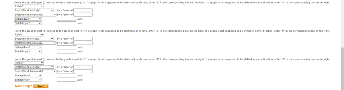 How is the graph in part (b) related to the graph in part (a)? If a graph is not supposed to be stretched or shrunk, enter "1" in the corresponding box on the right. If a graph is not supposed to be shifted in some direction, enter "0" in the corresponding box on the right.
Reflect?
Stretch/Shrink vertically?
Stretch/Shrink horizontally?
Shift up/down?
Shift left/right?
by a factor of
by a factor of
units
units
How is the graph in part (c) related to the graph in part (a)? If a graph is not supposed to be stretched or shrunk, enter "1" in the corresponding box on the right. If a graph is not supposed to be shifted in some direction, enter "0" in the corresponding box on the right.
Reflect?
Stretch/Shrink vertically?
Stretch/Shrink horizontally?
Shift up/down?
Shift left/right?
by a factor of
by a factor of
units
units
How is the graph in part (d) related to the graph in part (a)? If a graph is not supposed to be stretched or shrunk, enter "1" in the corresponding box on the right. If a graph is not supposed to be shifted in some direction, enter "0" in the corresponding box on the right.
Reflect?
by a factor of
Stretch/Shrink vertically?
Stretch/Shrink horizontally?
Shift up/down?
by a factor of
units
Shift left/right?
Need Help?
Read It
units