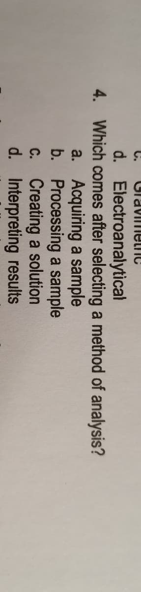 C.
CravimelnC
d. Electroanalytical
4. Which comes after selecting a method of analysis?
a. Acquiring a sample
b. Processing a sample
C. Creating a solution
d. Interpreting results
