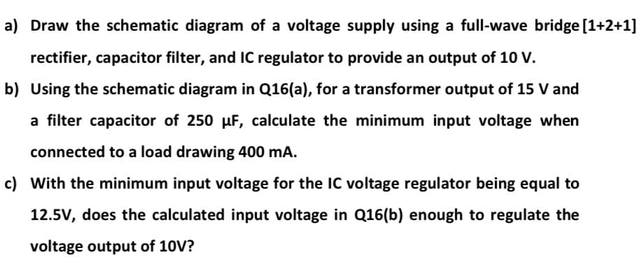 a) Draw the schematic diagram of a voltage supply using a full-wave bridge [1+2+1]
rectifier, capacitor filter, and iC regulator to provide an output of 10 V.
b) Using the schematic diagram in Q16(a), for a transformer output of 15 V and
a filter capacitor of 250 uF, calculate the minimum input voltage when
connected to a load drawing 400 mA.
c) With the minimum input voltage for the IC voltage regulator being equal to
12.5V, does the calculated input voltage in Q16(b) enough to regulate the
voltage output of 10V?
