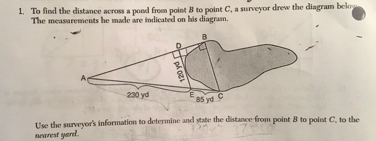 1. To find the distance across a pond from point B to point C, a surveyor drew the diagram below
The measurements he made are indicated on his diagram.
230 yd
E.
85 yd C
Use the surveyor's information to determine and state the distance from point B to point C, to the
nearest yard.
120 yd
