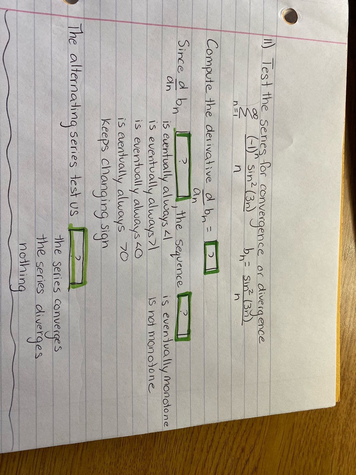 11) Test the series for conv
2 (-1)^ Sin² (3 vergence
n =
n
Compute the derivative d bn.
=
an
Since d bn
an
or
divergence
b₁ = sin² (30)
n
2
the sequence
The alternating series test us
is eventually always <1
is eventually always >1
is eventually always <0
is eventually always 70
keeps changing sign
is eventually monotone
Is not monotone
the series converges
the series diverges
nothing