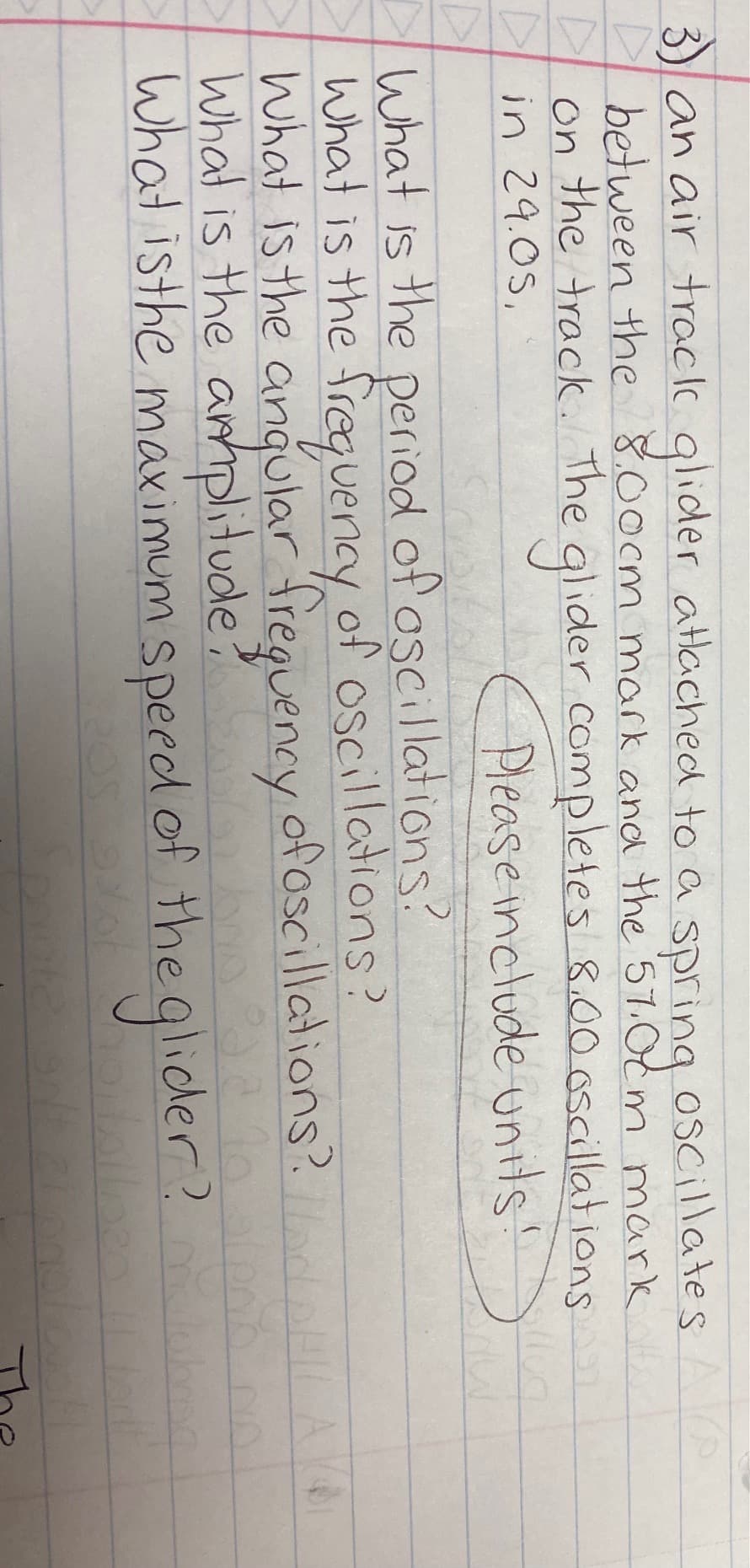 3) an air track glider attached to a spring oscillates AP
between the 8.00cm mark and the 57.0cm mark
A
On
Din 29.0S,
the track. The glider completes 8.00 oscillations
Please include units!
What is the period of oscillations?
What is the frequency of oscillations?
What is the angular frequency of oscillations?
What is the amplitude?
What is the maximum speed of the glide
A
no alero no
ider? m
bao da to